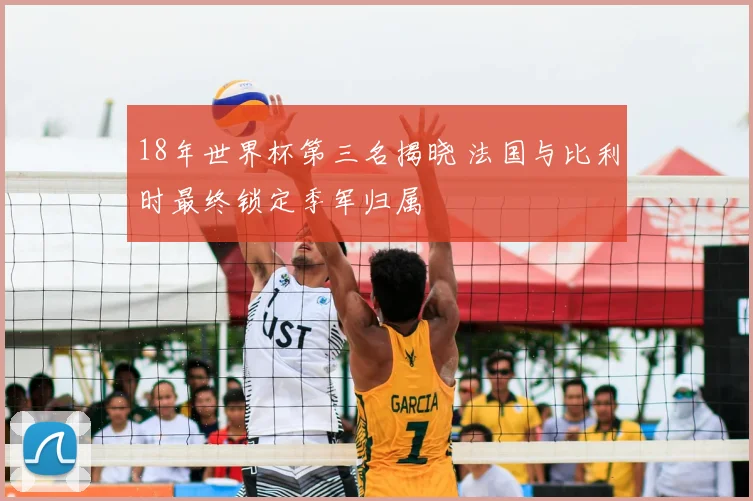 18年世界杯第三名揭晓 法国与比利时最终锁定季军归属