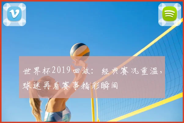 世界杯2019回放:经典赛况重温,球迷再看赛事精彩瞬间
