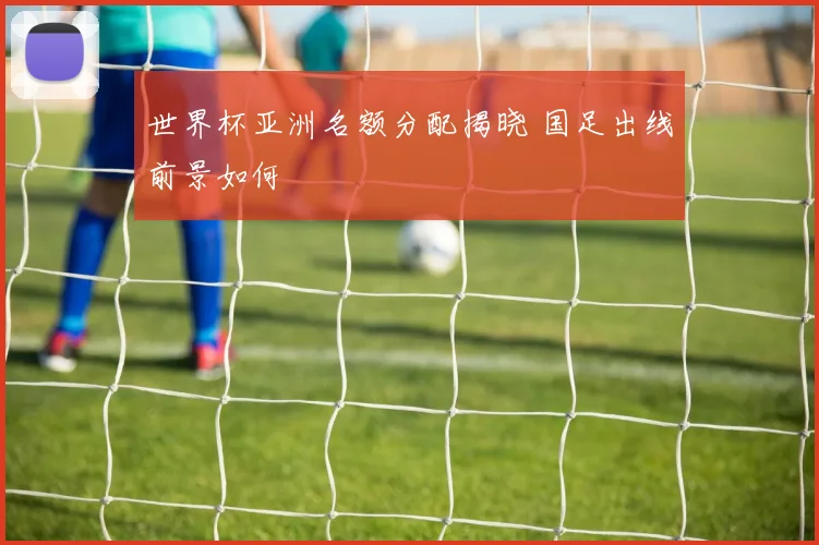 世界杯亚洲名额分配揭晓 国足出线前景如何