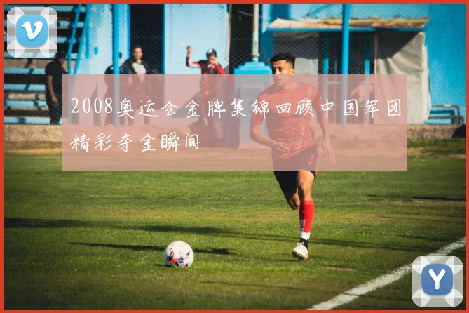 2008奥运会金牌集锦回顾中国军团精彩夺金瞬间
