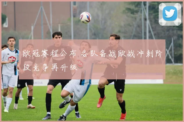 欧冠赛程公布 各队备战欧战冲刺阶段竞争再升级