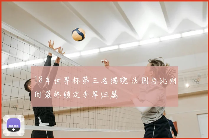 18年世界杯第三名揭晓 法国与比利时最终锁定季军归属